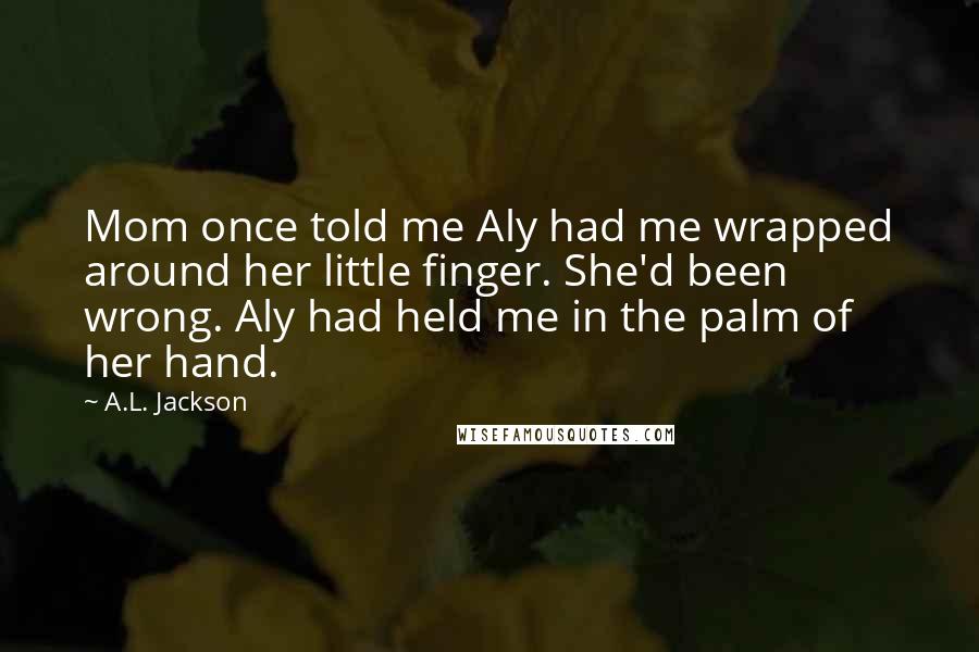 A.L. Jackson Quotes: Mom once told me Aly had me wrapped around her little finger. She'd been wrong. Aly had held me in the palm of her hand.