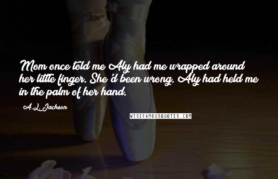 A.L. Jackson Quotes: Mom once told me Aly had me wrapped around her little finger. She'd been wrong. Aly had held me in the palm of her hand.