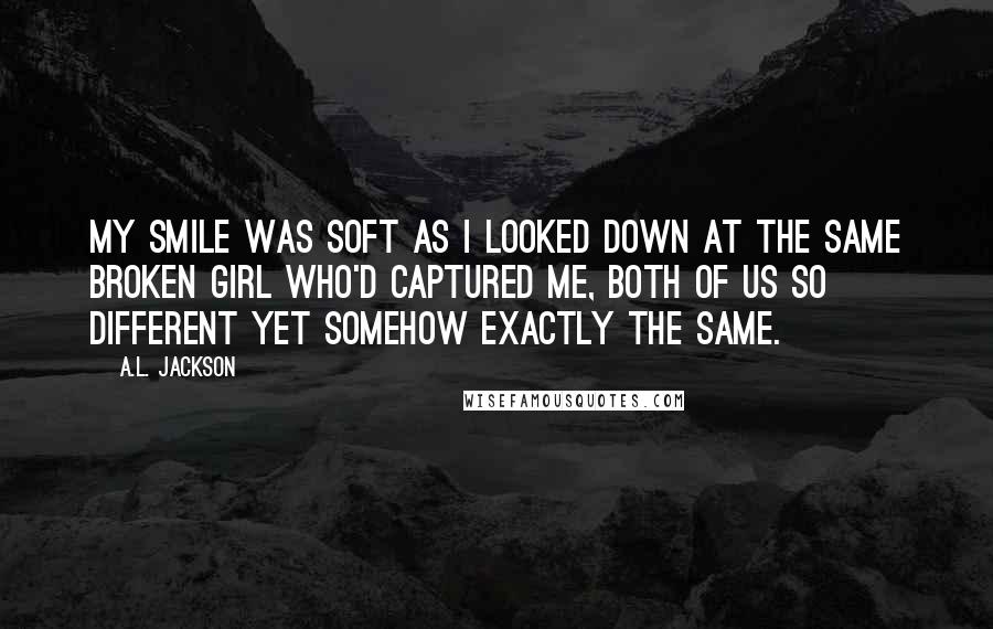 A.L. Jackson Quotes: My smile was soft as I looked down at the same broken girl who'd captured me, both of us so different yet somehow exactly the same.