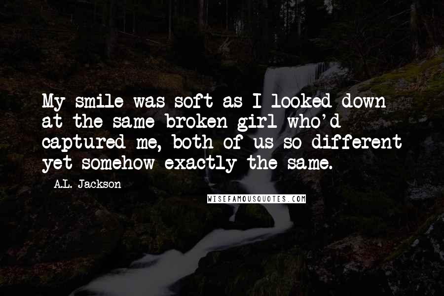 A.L. Jackson Quotes: My smile was soft as I looked down at the same broken girl who'd captured me, both of us so different yet somehow exactly the same.