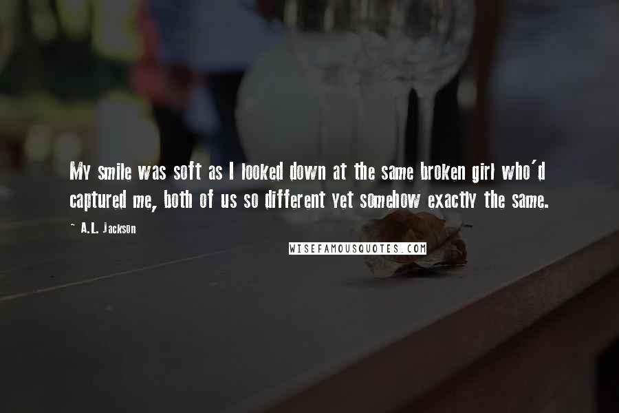 A.L. Jackson Quotes: My smile was soft as I looked down at the same broken girl who'd captured me, both of us so different yet somehow exactly the same.