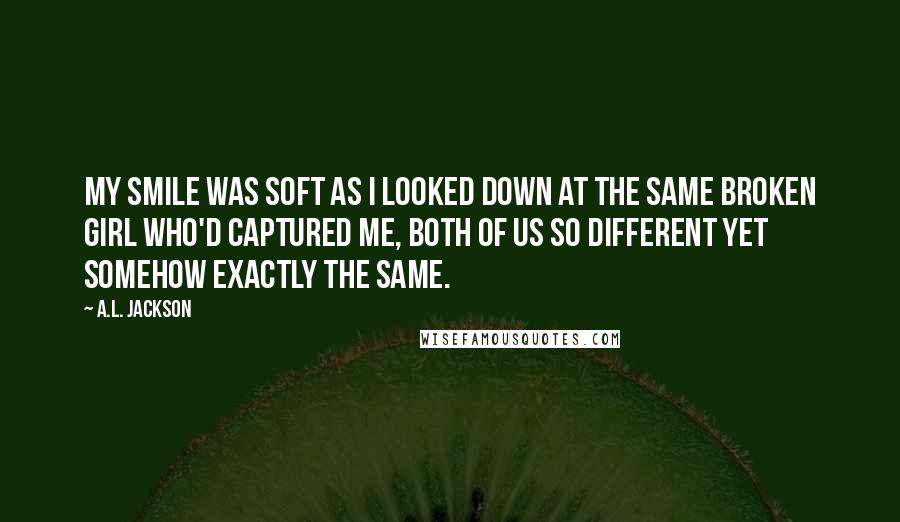 A.L. Jackson Quotes: My smile was soft as I looked down at the same broken girl who'd captured me, both of us so different yet somehow exactly the same.