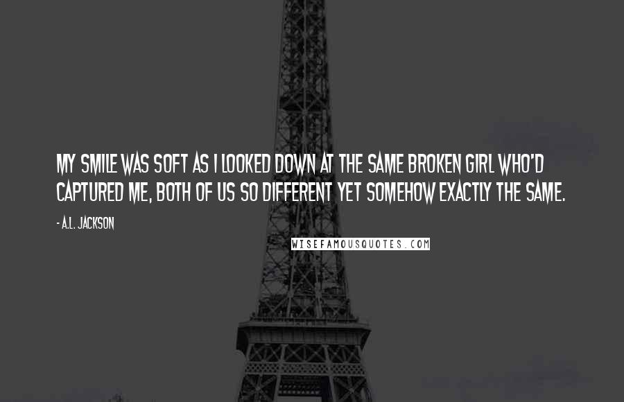 A.L. Jackson Quotes: My smile was soft as I looked down at the same broken girl who'd captured me, both of us so different yet somehow exactly the same.