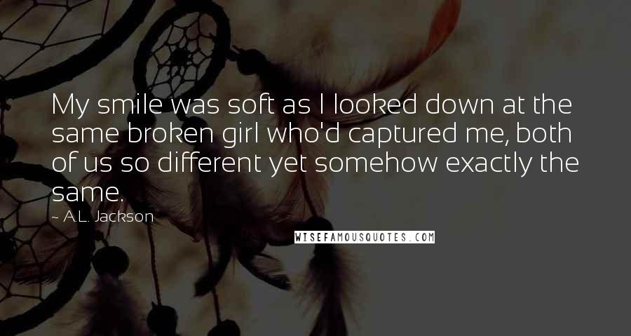 A.L. Jackson Quotes: My smile was soft as I looked down at the same broken girl who'd captured me, both of us so different yet somehow exactly the same.