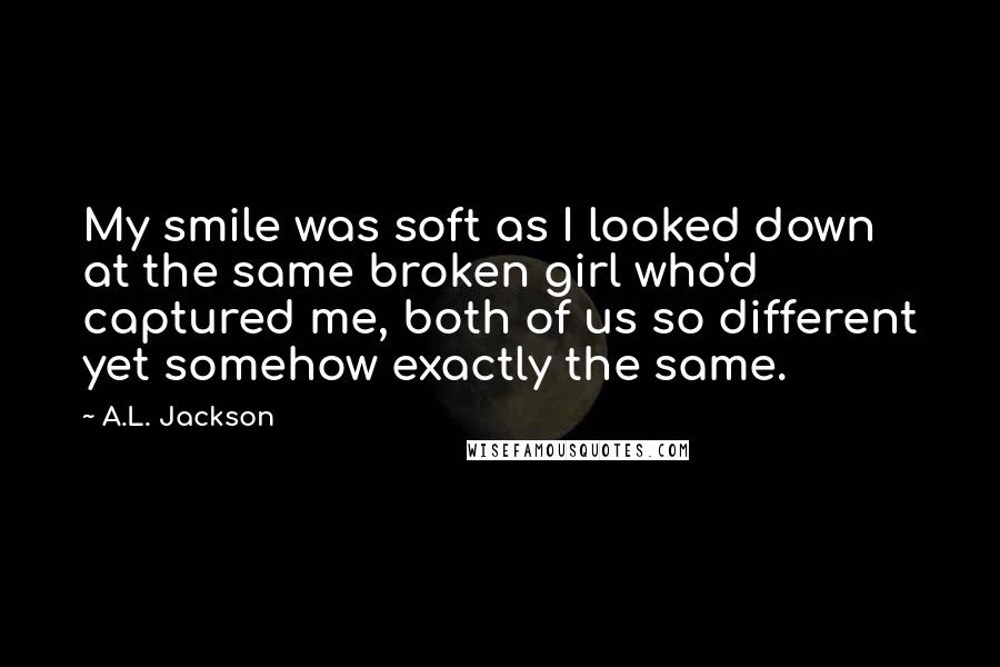 A.L. Jackson Quotes: My smile was soft as I looked down at the same broken girl who'd captured me, both of us so different yet somehow exactly the same.