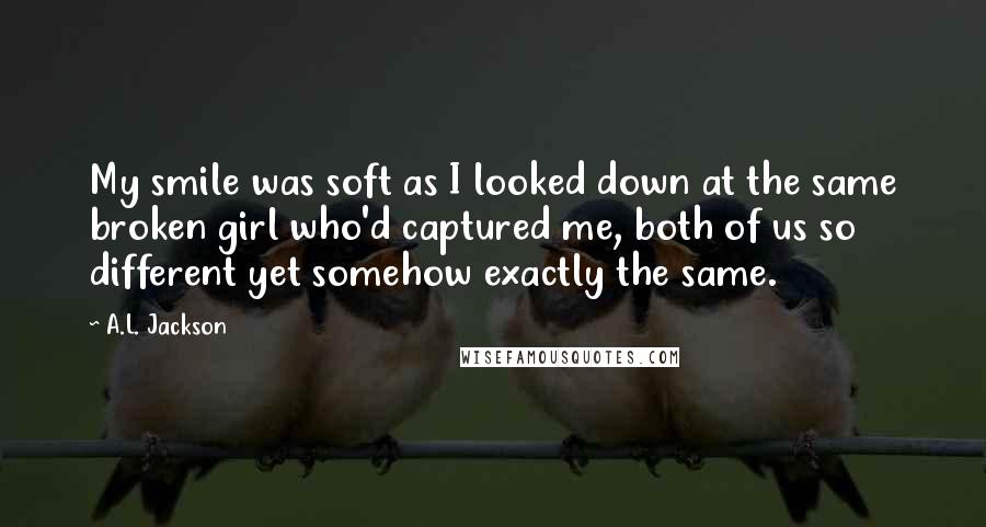 A.L. Jackson Quotes: My smile was soft as I looked down at the same broken girl who'd captured me, both of us so different yet somehow exactly the same.