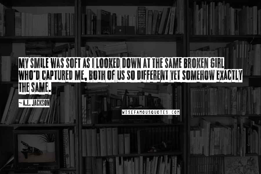 A.L. Jackson Quotes: My smile was soft as I looked down at the same broken girl who'd captured me, both of us so different yet somehow exactly the same.