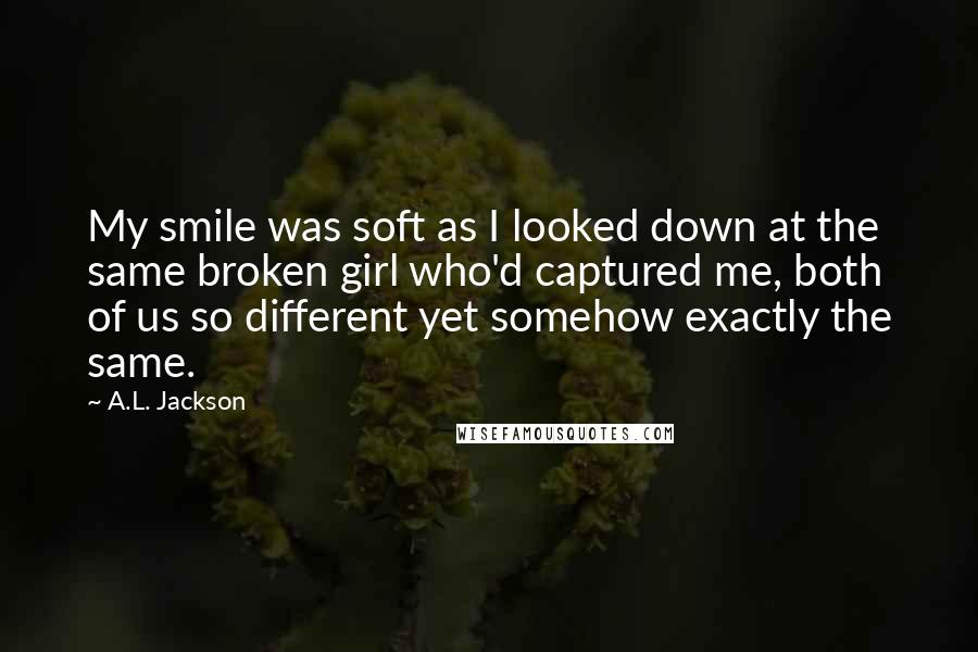 A.L. Jackson Quotes: My smile was soft as I looked down at the same broken girl who'd captured me, both of us so different yet somehow exactly the same.