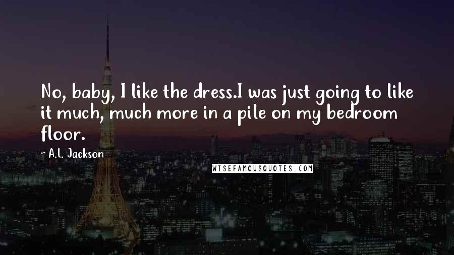 A.L. Jackson Quotes: No, baby, I like the dress.I was just going to like it much, much more in a pile on my bedroom floor.