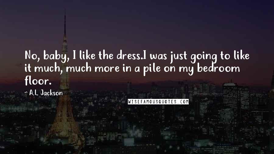 A.L. Jackson Quotes: No, baby, I like the dress.I was just going to like it much, much more in a pile on my bedroom floor.