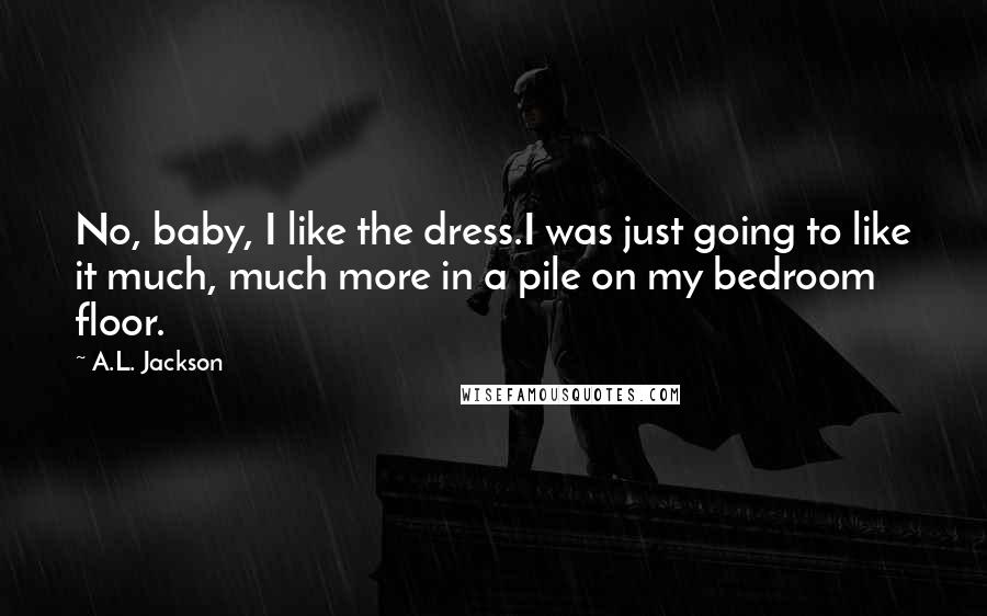 A.L. Jackson Quotes: No, baby, I like the dress.I was just going to like it much, much more in a pile on my bedroom floor.