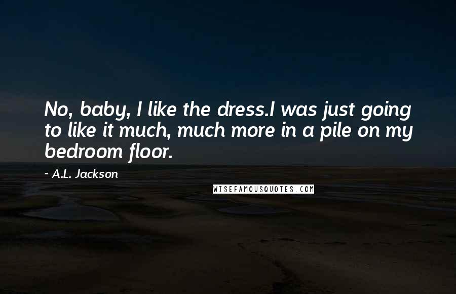 A.L. Jackson Quotes: No, baby, I like the dress.I was just going to like it much, much more in a pile on my bedroom floor.