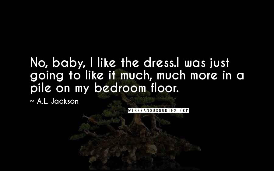 A.L. Jackson Quotes: No, baby, I like the dress.I was just going to like it much, much more in a pile on my bedroom floor.