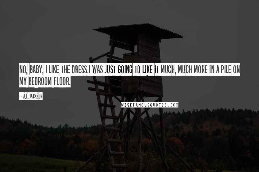 A.L. Jackson Quotes: No, baby, I like the dress.I was just going to like it much, much more in a pile on my bedroom floor.