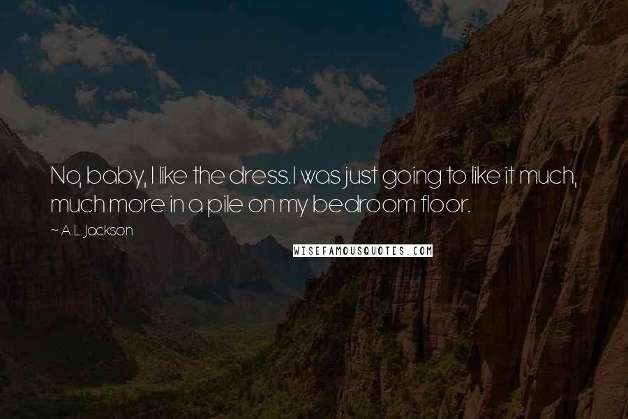 A.L. Jackson Quotes: No, baby, I like the dress.I was just going to like it much, much more in a pile on my bedroom floor.