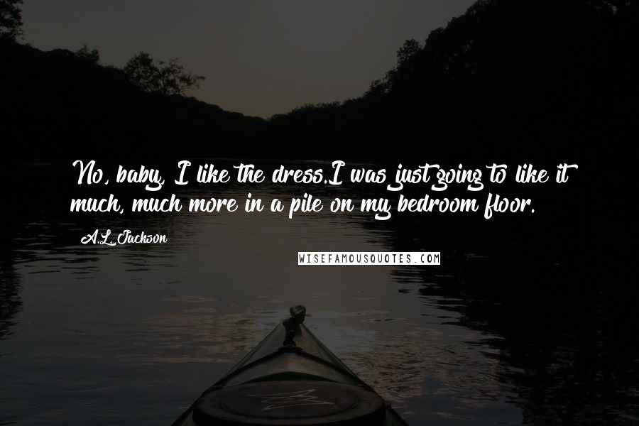 A.L. Jackson Quotes: No, baby, I like the dress.I was just going to like it much, much more in a pile on my bedroom floor.