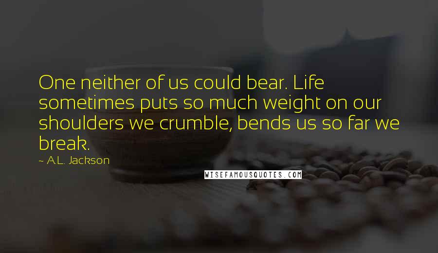 A.L. Jackson Quotes: One neither of us could bear. Life sometimes puts so much weight on our shoulders we crumble, bends us so far we break.