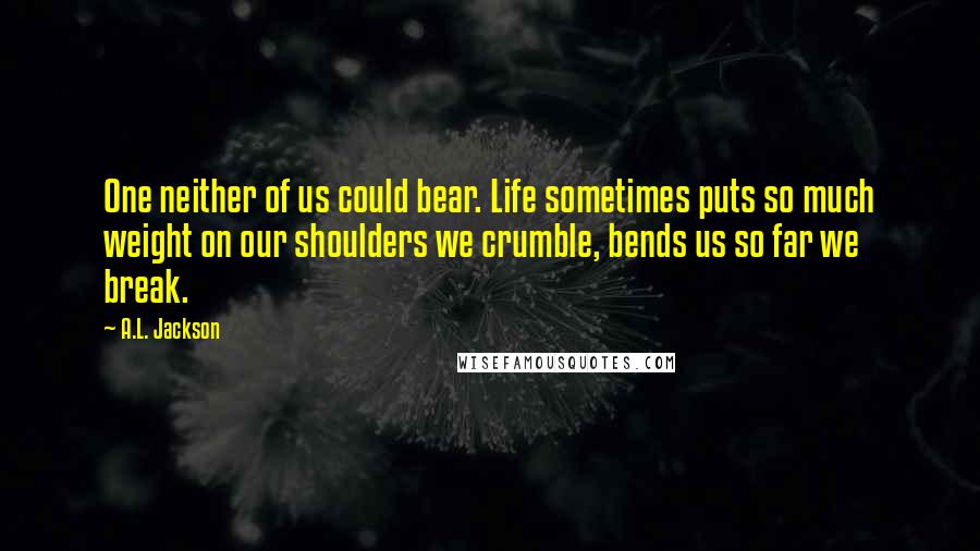 A.L. Jackson Quotes: One neither of us could bear. Life sometimes puts so much weight on our shoulders we crumble, bends us so far we break.