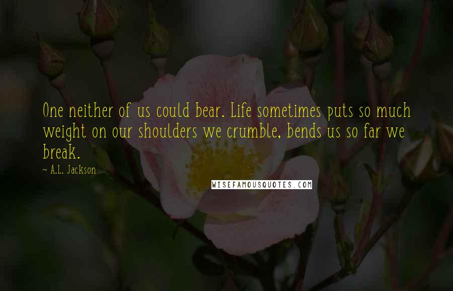 A.L. Jackson Quotes: One neither of us could bear. Life sometimes puts so much weight on our shoulders we crumble, bends us so far we break.