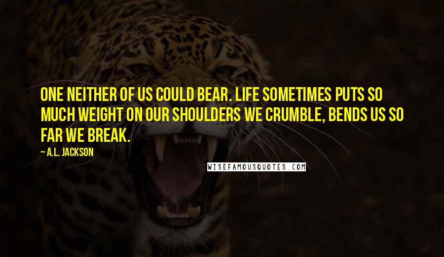 A.L. Jackson Quotes: One neither of us could bear. Life sometimes puts so much weight on our shoulders we crumble, bends us so far we break.