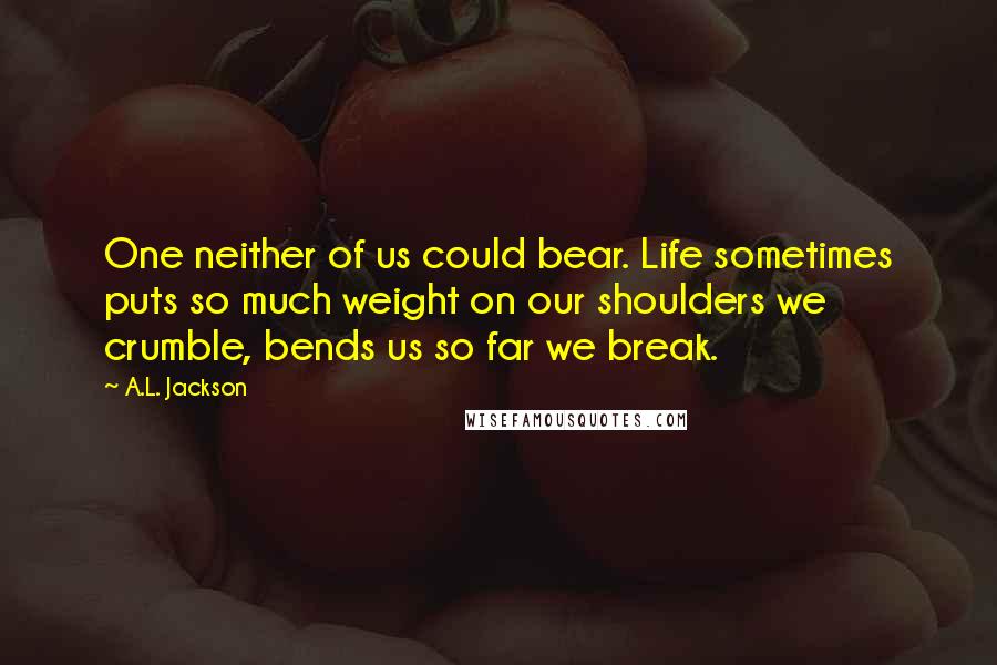 A.L. Jackson Quotes: One neither of us could bear. Life sometimes puts so much weight on our shoulders we crumble, bends us so far we break.