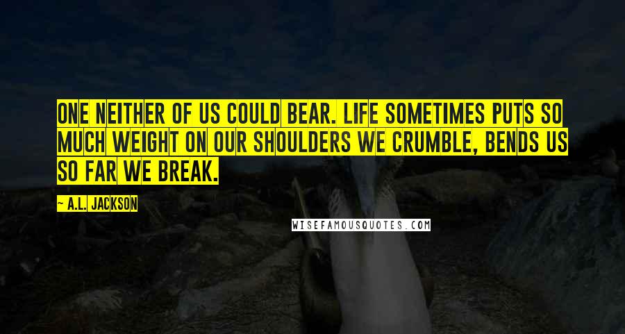 A.L. Jackson Quotes: One neither of us could bear. Life sometimes puts so much weight on our shoulders we crumble, bends us so far we break.