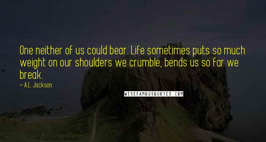 A.L. Jackson Quotes: One neither of us could bear. Life sometimes puts so much weight on our shoulders we crumble, bends us so far we break.