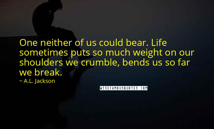 A.L. Jackson Quotes: One neither of us could bear. Life sometimes puts so much weight on our shoulders we crumble, bends us so far we break.