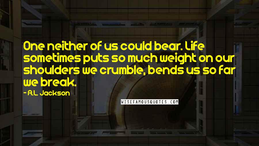 A.L. Jackson Quotes: One neither of us could bear. Life sometimes puts so much weight on our shoulders we crumble, bends us so far we break.