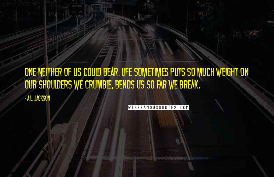 A.L. Jackson Quotes: One neither of us could bear. Life sometimes puts so much weight on our shoulders we crumble, bends us so far we break.
