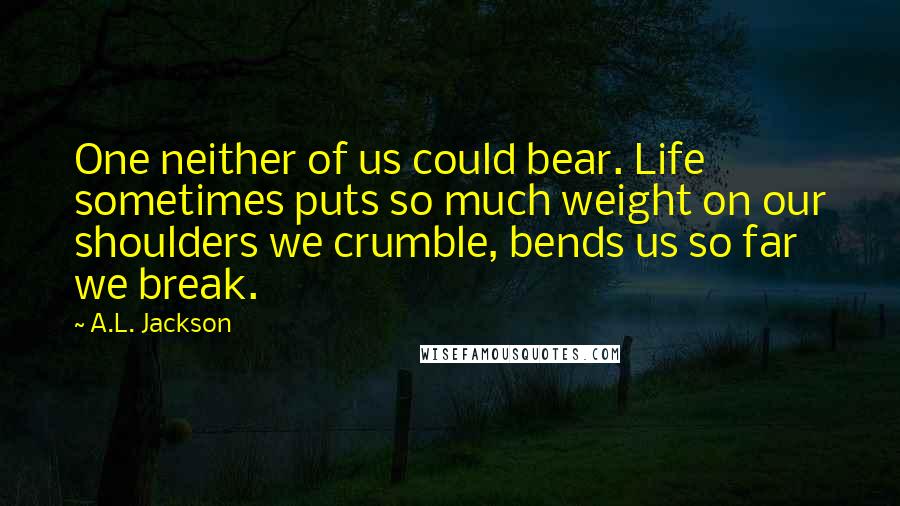 A.L. Jackson Quotes: One neither of us could bear. Life sometimes puts so much weight on our shoulders we crumble, bends us so far we break.