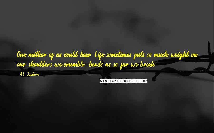 A.L. Jackson Quotes: One neither of us could bear. Life sometimes puts so much weight on our shoulders we crumble, bends us so far we break.