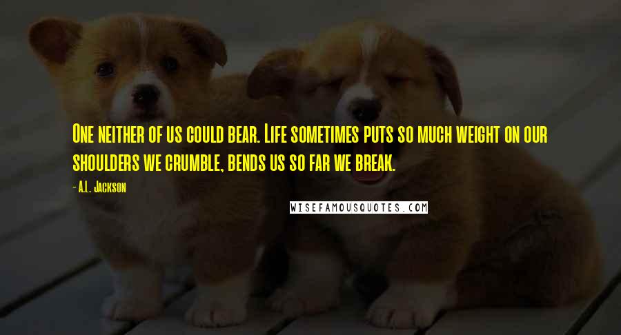 A.L. Jackson Quotes: One neither of us could bear. Life sometimes puts so much weight on our shoulders we crumble, bends us so far we break.