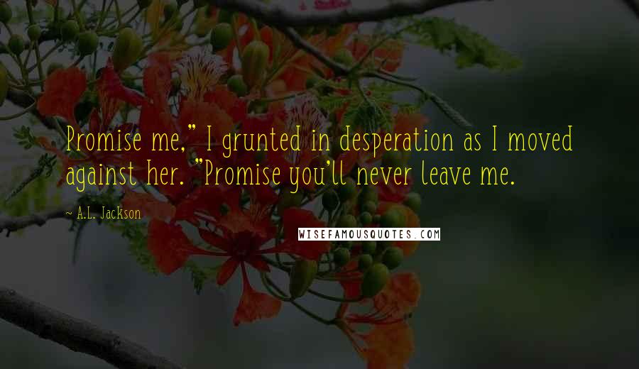 A.L. Jackson Quotes: Promise me," I grunted in desperation as I moved against her. "Promise you'll never leave me.