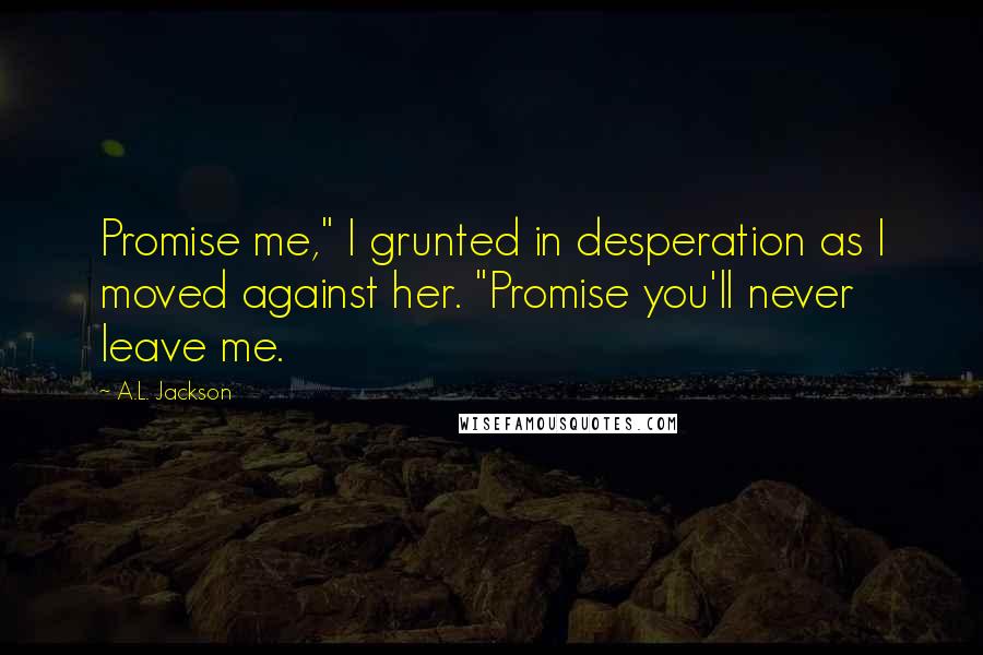 A.L. Jackson Quotes: Promise me," I grunted in desperation as I moved against her. "Promise you'll never leave me.