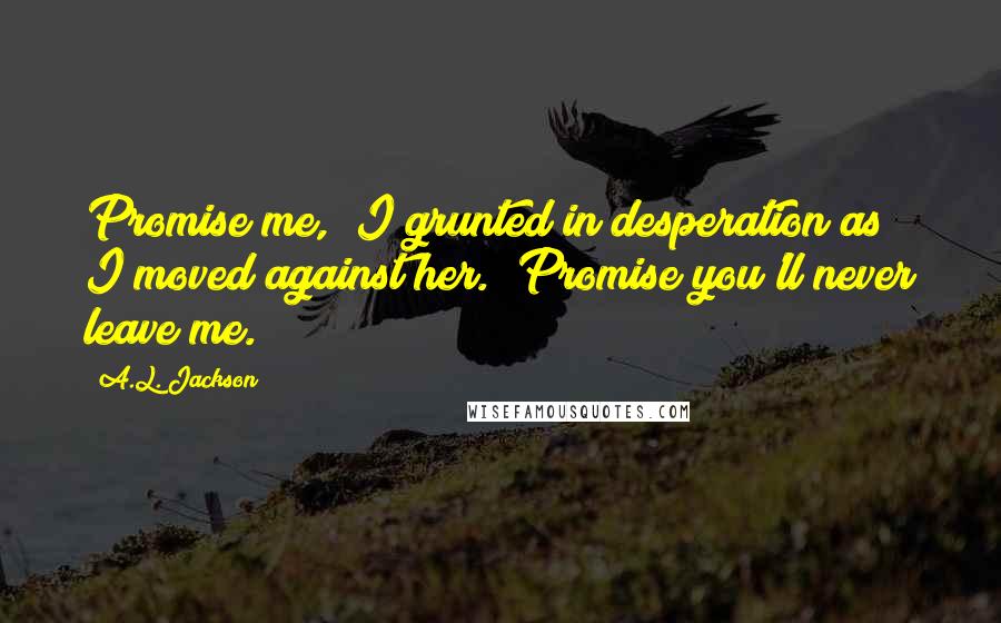 A.L. Jackson Quotes: Promise me," I grunted in desperation as I moved against her. "Promise you'll never leave me.