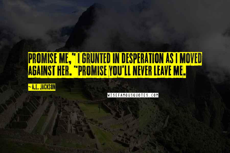 A.L. Jackson Quotes: Promise me," I grunted in desperation as I moved against her. "Promise you'll never leave me.