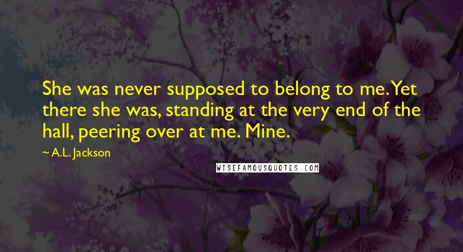 A.L. Jackson Quotes: She was never supposed to belong to me. Yet there she was, standing at the very end of the hall, peering over at me. Mine.