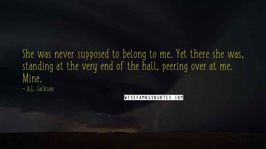 A.L. Jackson Quotes: She was never supposed to belong to me. Yet there she was, standing at the very end of the hall, peering over at me. Mine.