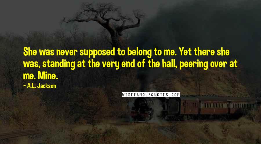 A.L. Jackson Quotes: She was never supposed to belong to me. Yet there she was, standing at the very end of the hall, peering over at me. Mine.