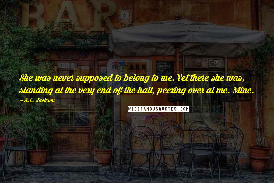 A.L. Jackson Quotes: She was never supposed to belong to me. Yet there she was, standing at the very end of the hall, peering over at me. Mine.