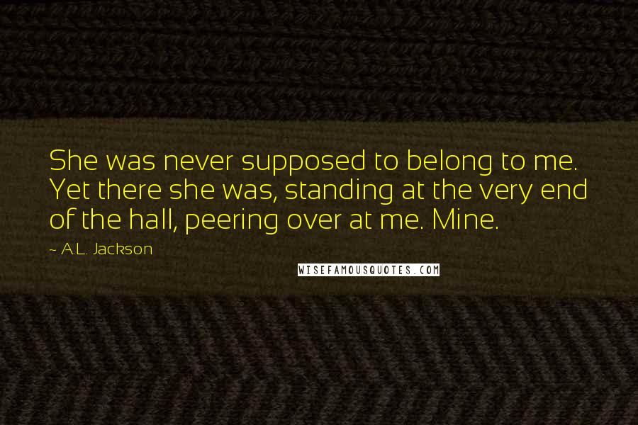 A.L. Jackson Quotes: She was never supposed to belong to me. Yet there she was, standing at the very end of the hall, peering over at me. Mine.