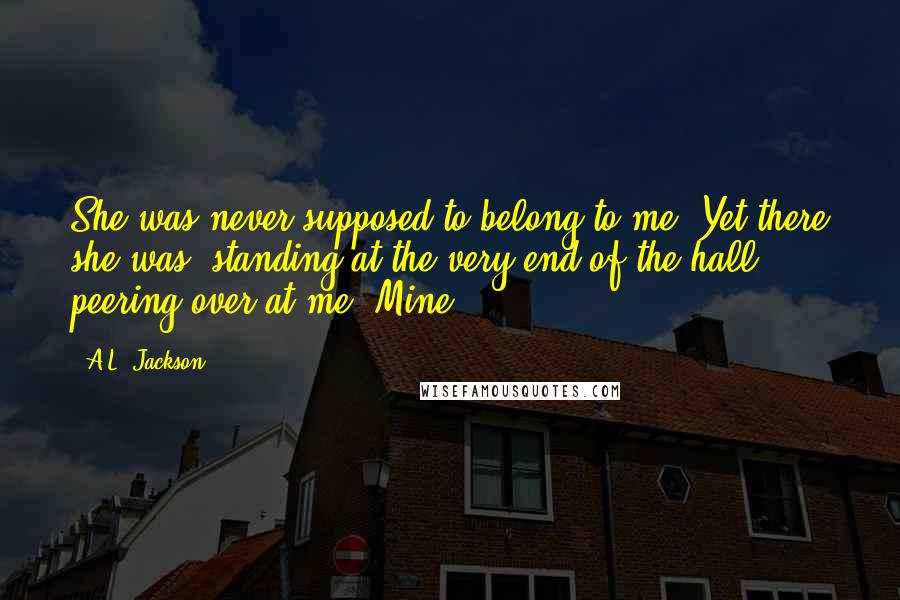 A.L. Jackson Quotes: She was never supposed to belong to me. Yet there she was, standing at the very end of the hall, peering over at me. Mine.