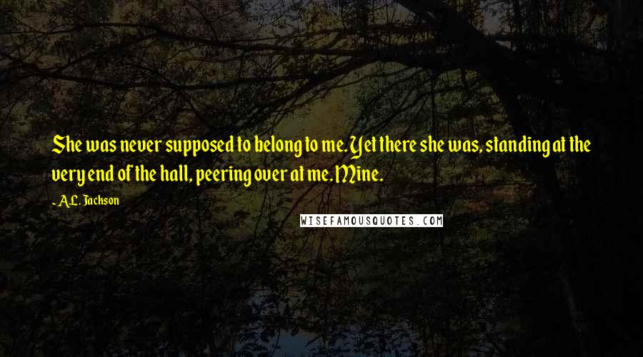 A.L. Jackson Quotes: She was never supposed to belong to me. Yet there she was, standing at the very end of the hall, peering over at me. Mine.