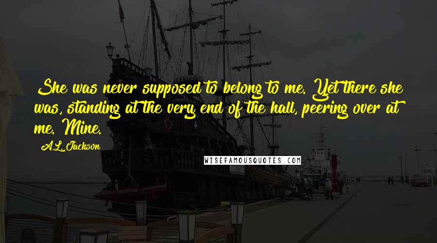 A.L. Jackson Quotes: She was never supposed to belong to me. Yet there she was, standing at the very end of the hall, peering over at me. Mine.