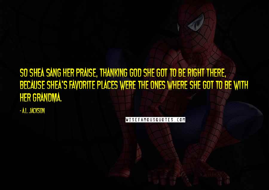 A.L. Jackson Quotes: So Shea sang her praise, thanking God she got to be right there, because Shea's favorite places were the ones where she got to be with her grandma.