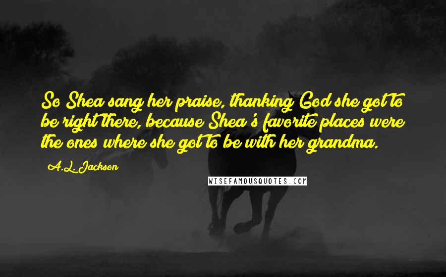 A.L. Jackson Quotes: So Shea sang her praise, thanking God she got to be right there, because Shea's favorite places were the ones where she got to be with her grandma.