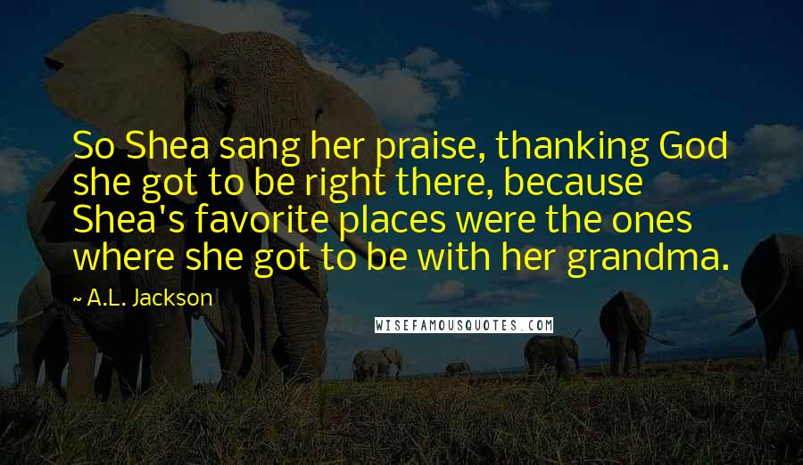 A.L. Jackson Quotes: So Shea sang her praise, thanking God she got to be right there, because Shea's favorite places were the ones where she got to be with her grandma.