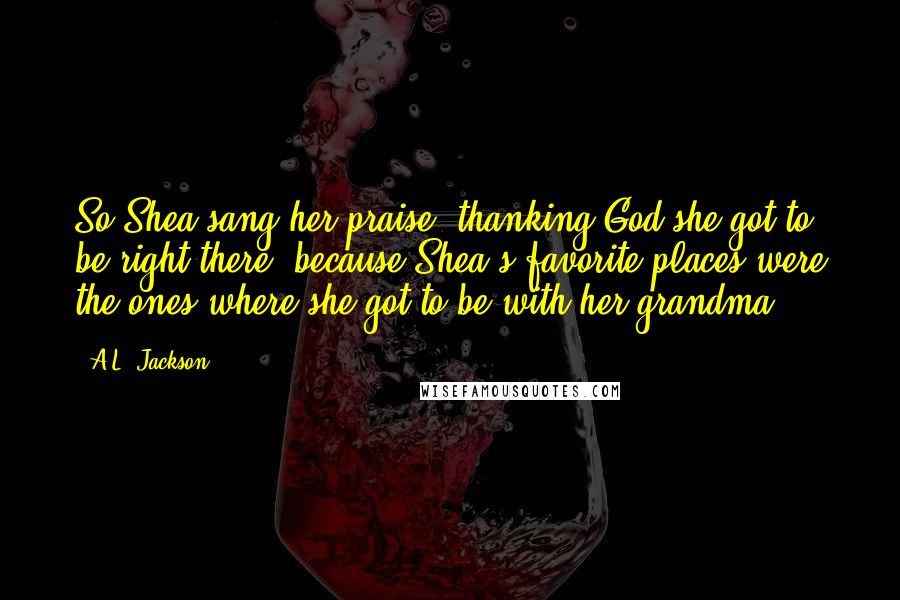 A.L. Jackson Quotes: So Shea sang her praise, thanking God she got to be right there, because Shea's favorite places were the ones where she got to be with her grandma.