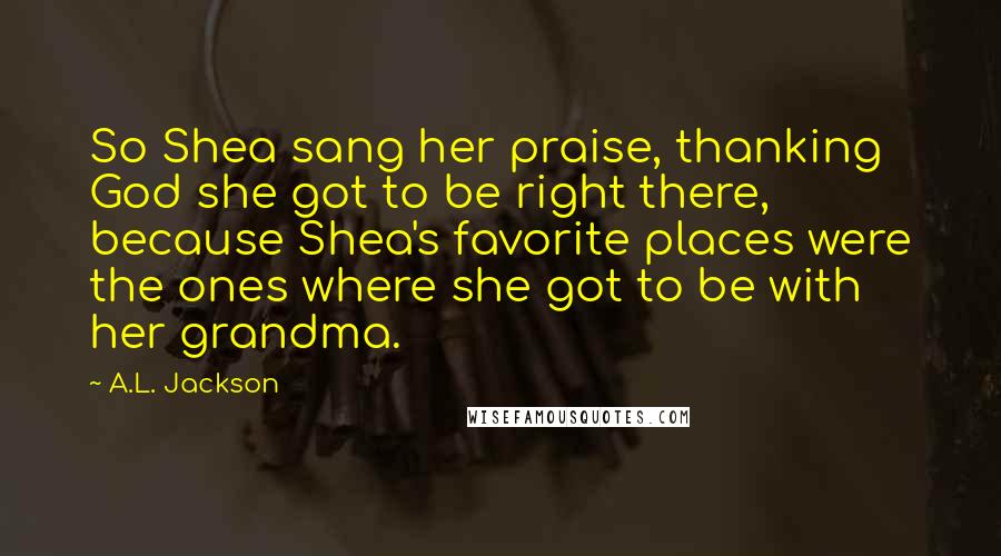 A.L. Jackson Quotes: So Shea sang her praise, thanking God she got to be right there, because Shea's favorite places were the ones where she got to be with her grandma.
